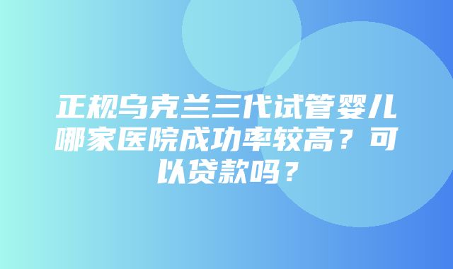 正规乌克兰三代试管婴儿哪家医院成功率较高？可以贷款吗？