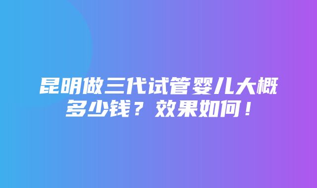 昆明做三代试管婴儿大概多少钱？效果如何！