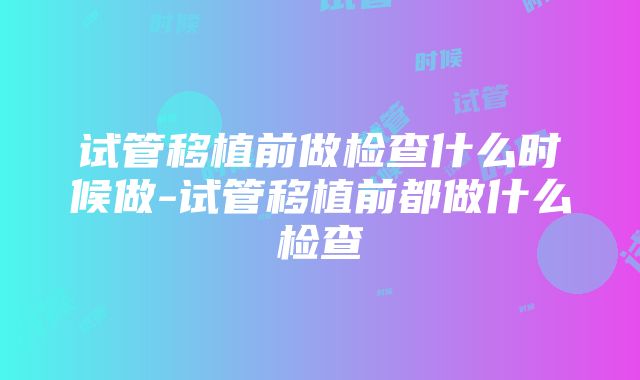 试管移植前做检查什么时候做-试管移植前都做什么检查