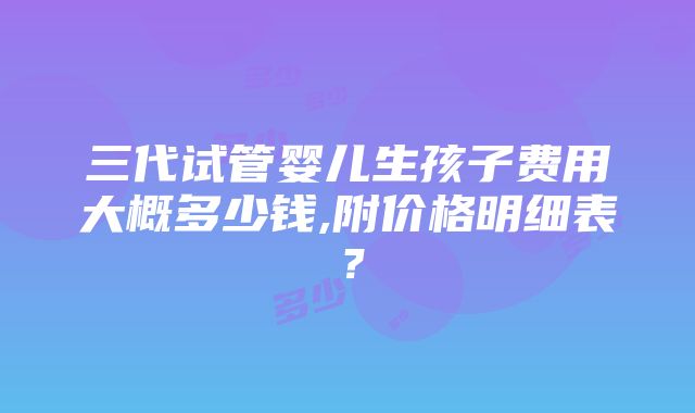 三代试管婴儿生孩子费用大概多少钱,附价格明细表？