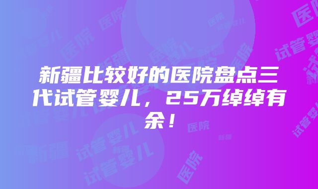 新疆比较好的医院盘点三代试管婴儿，25万绰绰有余！