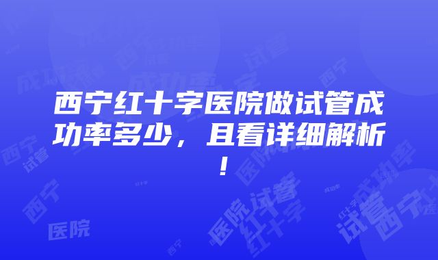 西宁红十字医院做试管成功率多少，且看详细解析！