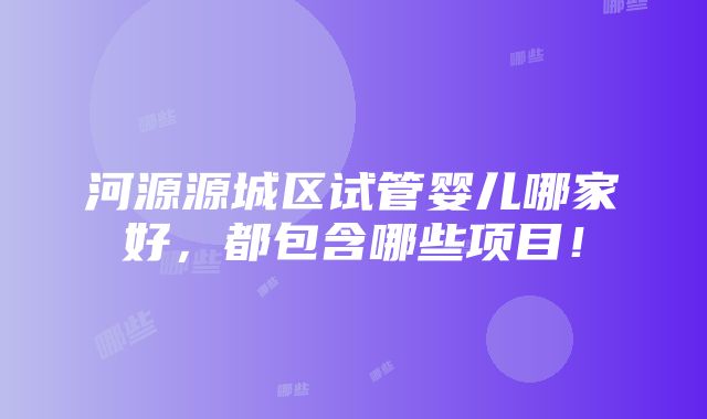 河源源城区试管婴儿哪家好，都包含哪些项目！