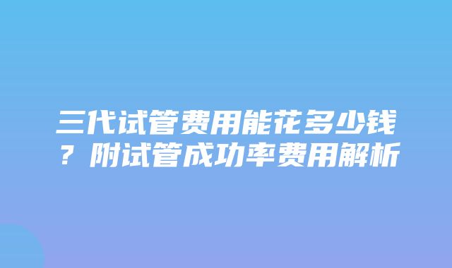 三代试管费用能花多少钱？附试管成功率费用解析