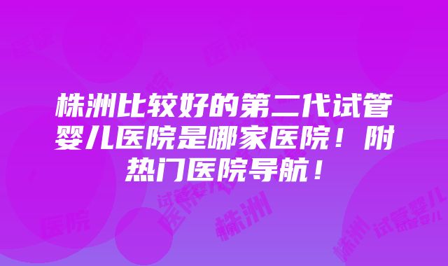 株洲比较好的第二代试管婴儿医院是哪家医院！附热门医院导航！