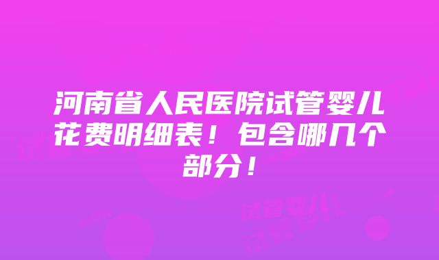 河南省人民医院试管婴儿花费明细表！包含哪几个部分！