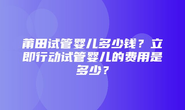 莆田试管婴儿多少钱？立即行动试管婴儿的费用是多少？