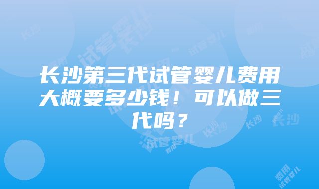 长沙第三代试管婴儿费用大概要多少钱！可以做三代吗？