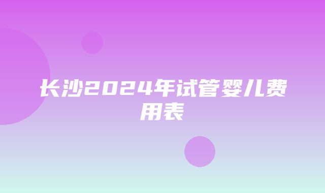 长沙2024年试管婴儿费用表