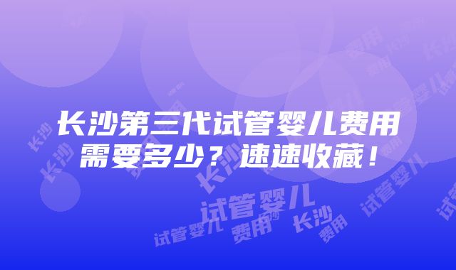 长沙第三代试管婴儿费用需要多少？速速收藏！