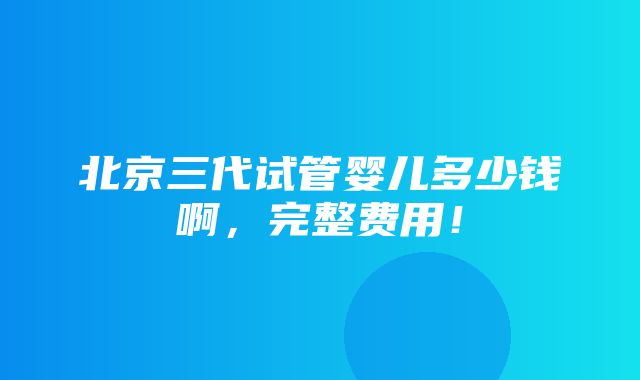 北京三代试管婴儿多少钱啊，完整费用！