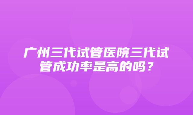 广州三代试管医院三代试管成功率是高的吗？