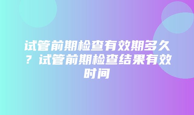 试管前期检查有效期多久？试管前期检查结果有效时间