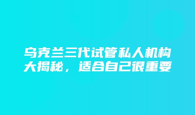 乌克兰三代试管私人机构大揭秘，适合自己很重要