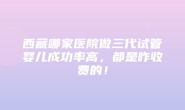 西藏哪家医院做三代试管婴儿成功率高，都是咋收费的！