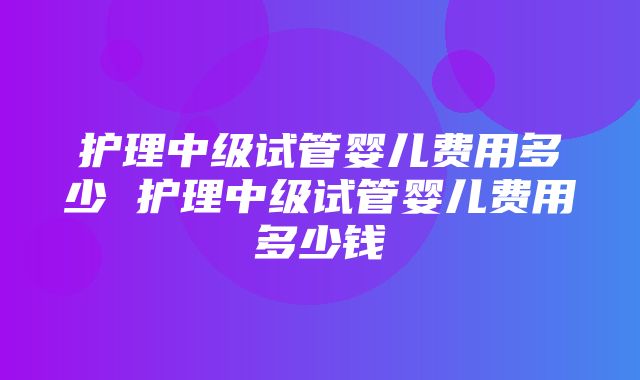 护理中级试管婴儿费用多少 护理中级试管婴儿费用多少钱