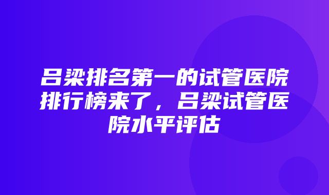 吕梁排名第一的试管医院排行榜来了，吕梁试管医院水平评估