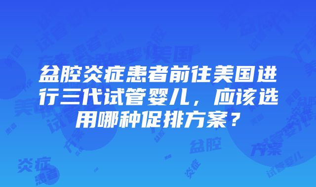 盆腔炎症患者前往美国进行三代试管婴儿，应该选用哪种促排方案？