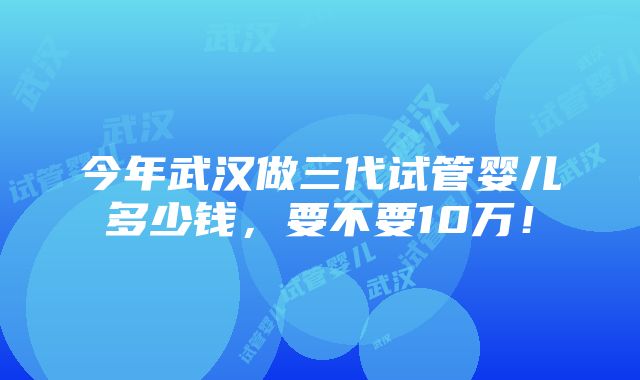 今年武汉做三代试管婴儿多少钱，要不要10万！