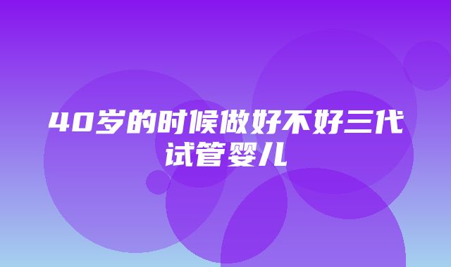 40岁的时候做好不好三代试管婴儿