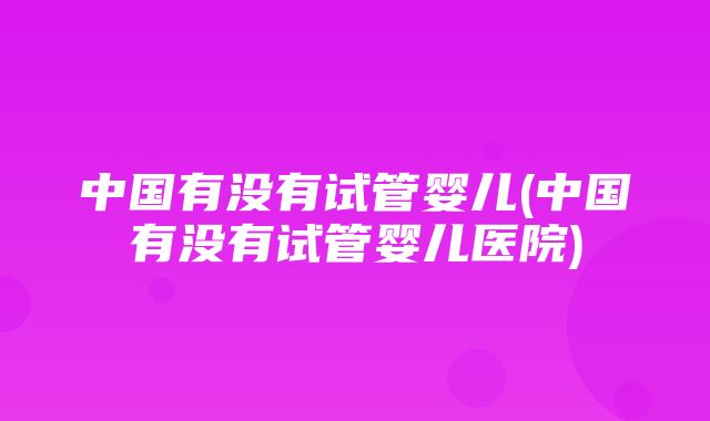 中国有没有试管婴儿(中国有没有试管婴儿医院)