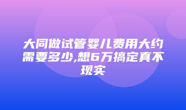 大同做试管婴儿费用大约需要多少,想6万搞定真不现实