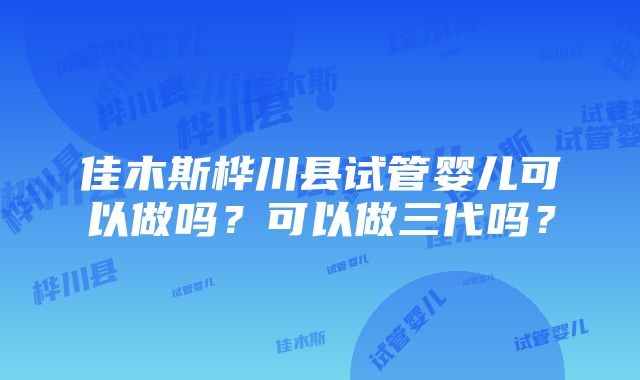 佳木斯桦川县试管婴儿可以做吗？可以做三代吗？