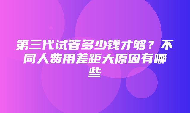 第三代试管多少钱才够？不同人费用差距大原因有哪些