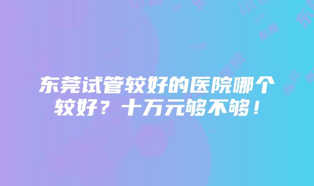 东莞试管较好的医院哪个较好？十万元够不够！