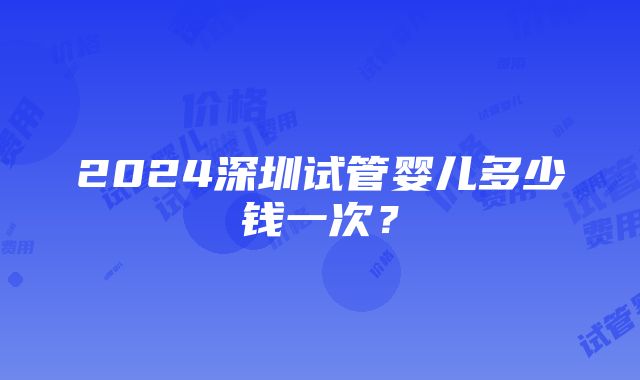 2024深圳试管婴儿多少钱一次？