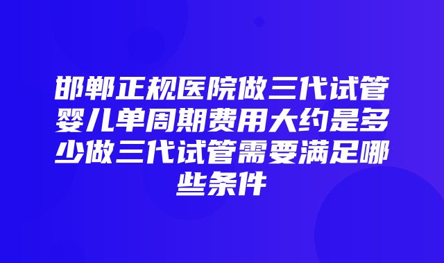 邯郸正规医院做三代试管婴儿单周期费用大约是多少做三代试管需要满足哪些条件