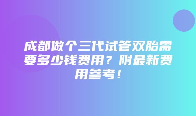 成都做个三代试管双胎需要多少钱费用？附最新费用参考！