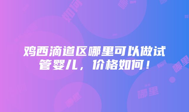 鸡西滴道区哪里可以做试管婴儿，价格如何！