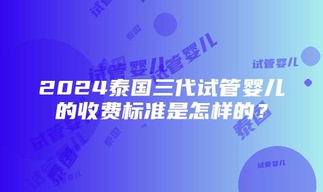 2024泰国三代试管婴儿的收费标准是怎样的？