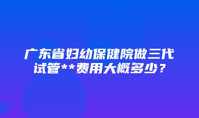 广东省妇幼保健院做三代试管**费用大概多少？