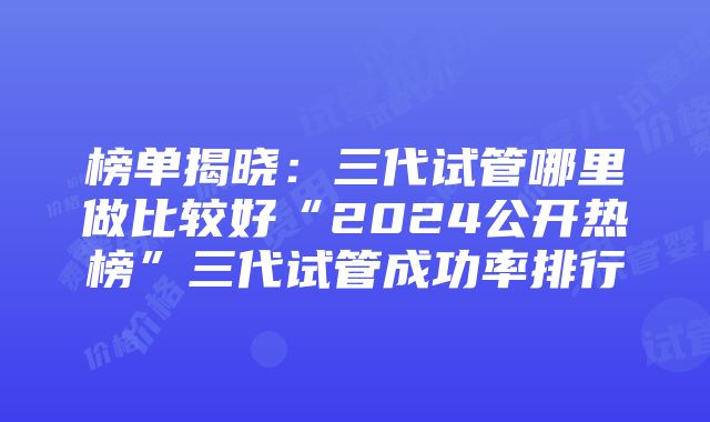 榜单揭晓：三代试管哪里做比较好“2024公开热榜”三代试管成功率排行