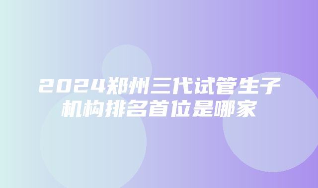 2024郑州三代试管生子机构排名首位是哪家