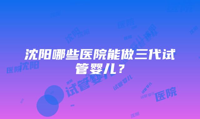 沈阳哪些医院能做三代试管婴儿？