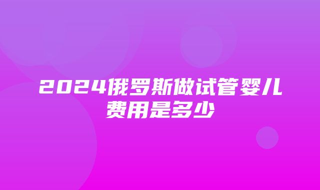 2024俄罗斯做试管婴儿费用是多少