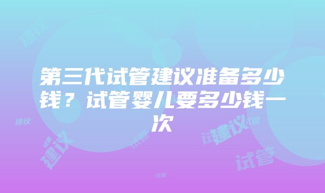 第三代试管建议准备多少钱？试管婴儿要多少钱一次