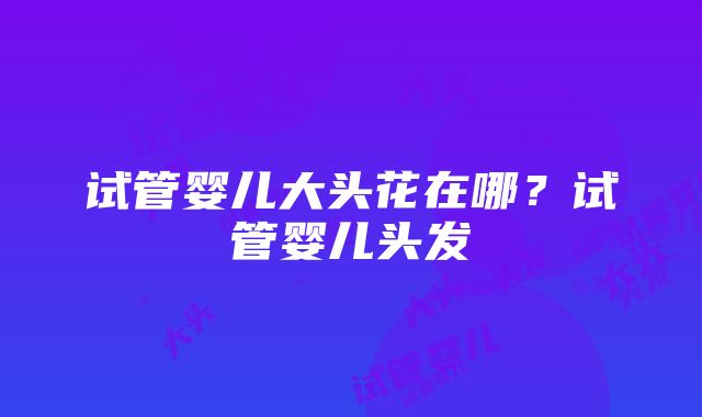 试管婴儿大头花在哪？试管婴儿头发