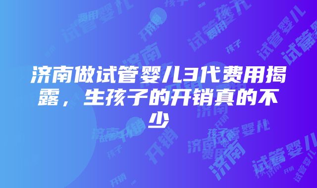 济南做试管婴儿3代费用揭露，生孩子的开销真的不少