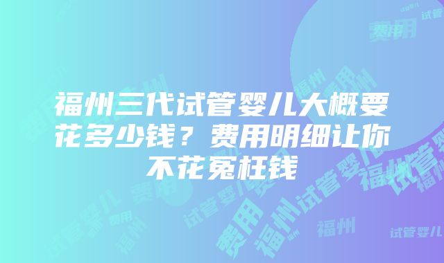 福州三代试管婴儿大概要花多少钱？费用明细让你不花冤枉钱