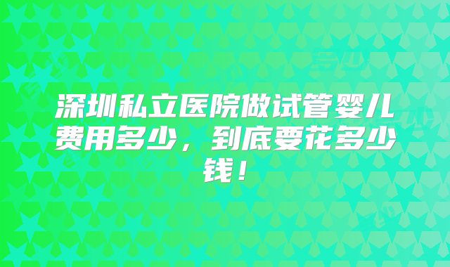 深圳私立医院做试管婴儿费用多少，到底要花多少钱！