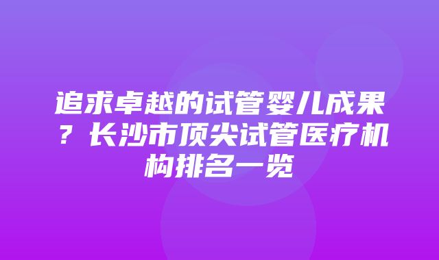 追求卓越的试管婴儿成果？长沙市顶尖试管医疗机构排名一览