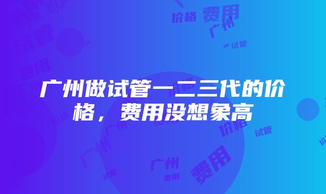 广州做试管一二三代的价格，费用没想象高