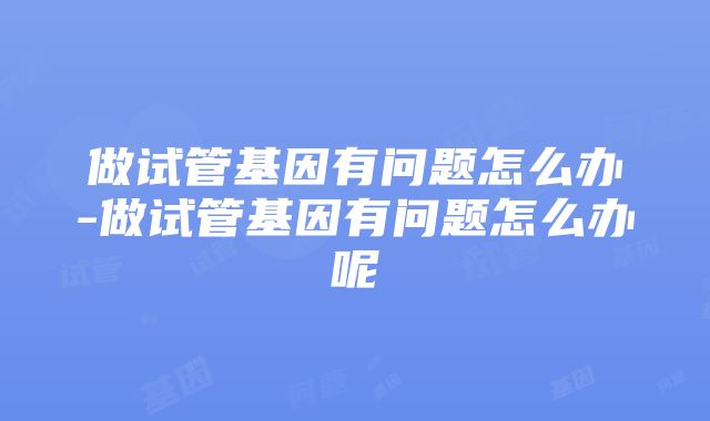 做试管基因有问题怎么办-做试管基因有问题怎么办呢