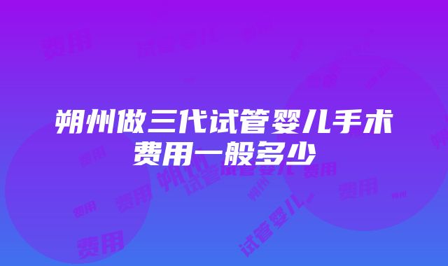 朔州做三代试管婴儿手术费用一般多少