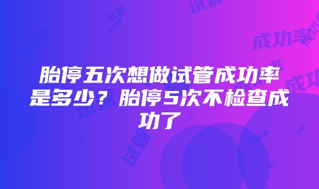 胎停五次想做试管成功率是多少？胎停5次不检查成功了