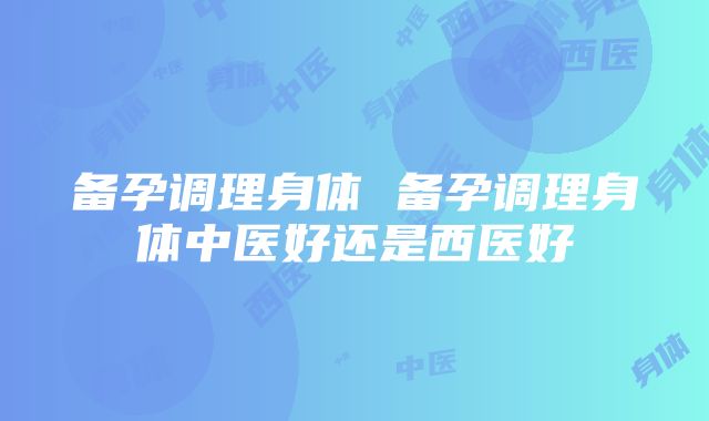 备孕调理身体 备孕调理身体中医好还是西医好